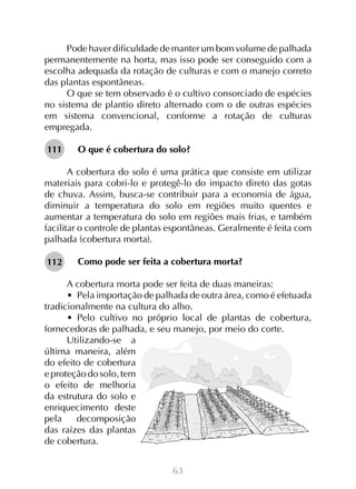 Pode haver dificuldade de manter um bom volume de palhada
permanentemente na horta, mas isso pode ser conseguido com a
escolha adequada da rotação de culturas e com o manejo correto
das plantas espontâneas.
O que se tem observado é o cultivo consorciado de espécies
no sistema de plantio direto alternado com o de outras espécies
em sistema convencional, conforme a rotação de culturas
empregada.
111

O que é cobertura do solo?

A cobertura do solo é uma prática que consiste em utilizar
materiais para cobri-lo e protegê-lo do impacto direto das gotas
de chuva. Assim, busca-se contribuir para a economia de água,
diminuir a temperatura do solo em regiões muito quentes e
aumentar a temperatura do solo em regiões mais frias, e também
facilitar o controle de plantas espontâneas. Geralmente é feita com
palhada (cobertura morta).
112

Como pode ser feita a cobertura morta?

A cobertura morta pode ser feita de duas maneiras:
•  Pela importação de palhada de outra área, como é efetuada
tradicionalmente na cultura do alho.
•  Pelo cultivo no próprio local de plantas de cobertura,
fornecedoras de palhada, e seu manejo, por meio do corte.
Utilizando-se a
última maneira, além
do efeito de cobertura
e proteção do solo, tem
o efeito de melhoria
da estrutura do solo e
enriquecimento deste
pela
decomposição
das raízes das plantas
de cobertura.
63

 