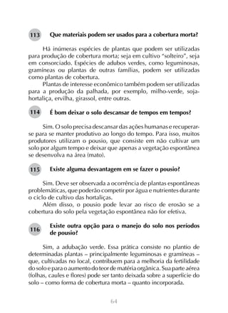 Que materiais podem ser usados para a cobertura morta?
	
Há inúmeras espécies de plantas que podem ser utilizadas
para produção de cobertura morta; seja em cultivo “solteiro”, seja
em consorciado. Espécies de adubos verdes, como leguminosas,
gramíneas ou plantas de outras famílias, podem ser utilizadas
como plantas de cobertura.
Plantas de interesse econômico também podem ser utilizadas
para a produção da palhada, por exemplo, milho-verde, sojahortaliça, ervilha, girassol, entre outras.
113

114

É bom deixar o solo descansar de tempos em tempos?
	
Sim. O solo precisa descansar das ações humanas e recuperarse para se manter produtivo ao longo do tempo. Para isso, muitos
produtores utilizam o pousio, que consiste em não cultivar um
solo por algum tempo e deixar que apenas a vegetação espontânea
se desenvolva na área (mato).
115

Existe alguma desvantagem em se fazer o pousio?

Sim. Deve ser observada a ocorrência de plantas espontâneas
problemáticas, que poderão competir por água e nutrientes durante
o ciclo de cultivo das hortaliças.
Além disso, o pousio pode levar ao risco de erosão se a
cobertura do solo pela vegetação espontânea não for efetiva.
116

Existe outra opção para o manejo do solo nos períodos
de pousio?

Sim, a adubação verde. Essa prática consiste no plantio de
determinadas plantas – principalmente leguminosas e gramíneas –
que, cultivadas no local, contribuem para a melhoria da fertilidade
do solo e para o aumento do teor de matéria orgânica. Sua parte aérea
(folhas, caules e flores) pode ser tanto deixada sobre a superfície do
solo – como forma de cobertura morta – quanto incorporada.
64

 