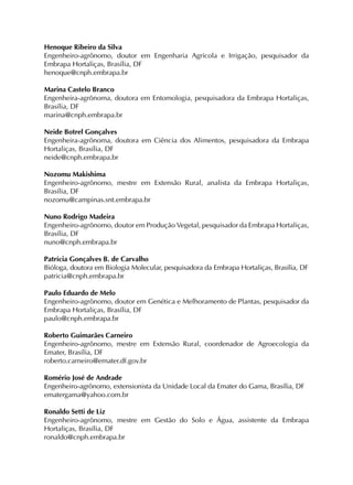 Henoque Ribeiro da Silva
Engenheiro-agrônomo, doutor em Engenharia Agrícola e Irrigação, pesquisador da
Embrapa Hortaliças, Brasília, DF
henoque@cnph.embrapa.br
Marina Castelo Branco
Engenheira-agrônoma, doutora em Entomologia, pesquisadora da Embrapa Hortaliças,
Brasília, DF
marina@cnph.embrapa.br
Neide Botrel Gonçalves
Engenheira-agrônoma, doutora em Ciência dos Alimentos, pesquisadora da Embrapa
Hortaliças, Brasília, DF
neide@cnph.embrapa.br
Nozomu Makishima
Engenheiro-agrônomo, mestre em Extensão Rural, analista da Embrapa Hortaliças,
Brasília, DF
nozomu@campinas.snt.embrapa.br
Nuno Rodrigo Madeira
Engenheiro-agrônomo, doutor em Produção Vegetal, pesquisador da Embrapa Hortaliças,
Brasília, DF
nuno@cnph.embrapa.br
Patrícia Gonçalves B. de Carvalho
Bióloga, doutora em Biologia Molecular, pesquisadora da Embrapa Hortaliças, Brasília, DF
patricia@cnph.embrapa.br
Paulo Eduardo de Melo
Engenheiro-agrônomo, doutor em Genética e Melhoramento de Plantas, pesquisador da
Embrapa Hortaliças, Brasília, DF
paulo@cnph.embrapa.br
Roberto Guimarães Carneiro
Engenheiro-agrônomo, mestre em Extensão Rural, coordenador de Agroecologia da
Emater, Brasília, DF
roberto.carneiro@emater.df.gov.br
Romério José de Andrade
Engenheiro-agrônomo, extensionista da Unidade Local da Emater do Gama, Brasília, DF
ematergama@yahoo.com.br
Ronaldo Setti de Liz
Engenheiro-agrônomo, mestre em Gestão do Solo e Água, assistente da Embrapa
Hortaliças, Brasília, DF
ronaldo@cnph.embrapa.br

 