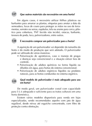 127

Que outros materiais são necessários em uma horta?

Em alguns casos, é necessário utilizar fitilhos plásticos ou
barbantes para amarrar as plantas, etiquetas para anotar a data da
semeadura, luvas de couro para proteger as mãos no uso de ferramentas, serrotes ou serras, espátulas, tela ou arame para cerca, plástico para cobertura, TNT (tecido não tecido), estacas, barbante,
tesoura de poda, faca, pulverizadores, entre outras.
128

É necessário comprar um pulverizador para a horta?
	
A aquisição de um pulverizador vai depender do tamanho da
horta e do modo de produção que será adotado. O pulverizador
pode ser utilizado de várias maneiras:
•  Pulverização de agrotóxicos, caso o manejo de pragas
e doenças seja convencional e a situação estiver fora de
controle.
•  Pulverização de adubos químicos na forma líquida ou
diluídos em água, para hortas do sistema convencional.
•  Pulverização de adubos orgânicos líquidos ou produtos
naturais, para as hortas conduzidas no sistema orgânico.
129

Qual modelo de pulverizador é mais adequado para uso
em horta?

De modo geral, um pulverizador costal com capacidade
para 5 L é adequado e suficiente para os tratos culturais em uma
horta doméstica.
Existem vários modelos disponíveis para venda em lojas
especializadas, sendo recomendados aqueles com jato de água
regulável, desde névoa até esguicho concentrado, com filtro de
proteção contra obstrução.

72

 