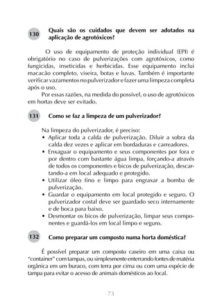 130

Quais são os cuidados que devem ser adotados na
aplicação de agrotóxicos?

	 O uso de equipamento de proteção individual (EPI) é
obrigatório no caso de pulverizações com agrotóxicos, como
fungicidas, inseticidas e herbicidas. Esse equipamento inclui
macacão completo, viseira, botas e luvas. Também é importante
verificar vazamentos no pulverizador e fazer uma limpeza completa
após o uso.
Por essas razões, na medida do possível, o uso de agrotóxicos
em hortas deve ser evitado.
131

Como se faz a limpeza de um pulverizador?
Na limpeza do pulverizador, é preciso:
•  Aplicar toda a calda de pulverização. Diluir a sobra da
calda dez vezes e aplicar em bordaduras e carreadores.
•  Enxaguar o equipamento e seus componentes por fora e
por dentro com bastante água limpa, forçando-a através
de todos os componentes e bicos de pulverização, descartando-a em local adequado e protegido.
•  Utilizar óleo fino e limpo para engraxar a bomba de
pulverização.
•  Guardar o equipamento em local protegido e seguro. O
pulverizador costal deve ser guardado seco internamente
e de boca para baixo.
•  Desmontar os bicos de pulverização, limpar seus componentes e guardá-los em local limpo e seguro.

132

Como preparar um composto numa horta doméstica?

É possível preparar um composto caseiro em uma caixa ou
“container” com tampas, ou simplesmente enterrando fontes de matéria
orgânica em um buraco, com terra por cima ou com uma espécie de
tampa para evitar o acesso de animais domésticos ao local.
73

 