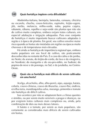 145

Quais hortaliças impõem certa dificuldade?

Abobrinha-italiana, berinjela, beterraba, cenoura, chicória
ou escarola, chuchu, couve-brócolos, espinafre, feijão-vagem,
jiló, melão, melancia, milho-verde, nabo, pepino caipira,
rabanete, rábano, repolho e soja-verde são plantas que não são
de cultivo muito complexo, embora exijam tratos culturais, em
especial adubação e irrigação adequadas. Para esse conjunto
de hortaliças é muito importante buscar cultivares adaptadas à
região e à época de plantio. Em geral, seu cultivo envolve maior
risco quando as hortas são instaladas em regiões ou épocas muito
chuvosas e de temperaturas mais elevadas.
Há ainda as hortaliças de importância regional que, embora
muito populares em seu local de cultivo, são praticamente
desconhecidas no restante do País. É o caso do cubiu e do jambu,
no Norte; da araruta, do feijão-de-corda, da fava e da vinagreira,
no Nordeste; do mangarito e do ora-pro-nóbis, no Sudeste; do
pepino-de-neve e do porongo, no Sul; e da jurubeba, no CentroOeste.
146

Quais são as hortaliças mais difíceis de serem cultivadas
em uma horta?

Acelga, alcachofra, alho, alho-porró, aipo, aspargo, batata,
cebola, couve-chinesa, couve-de-Bruxelas, couve-flor, endívia,
ervilha-torta, mandioquinha-salsa, morango, pimentão e tomate
são hortaliças de difícil cultivo.
Isso acontece por não se adaptarem bem a climas quentes
e úmidos, ou por serem muito sensíveis a pragas e doenças, ou
por exigirem tratos culturais mais complexos ou, ainda, pela
combinação de dois ou mais desses fatores.
A batata e o tomate, por serem as mais populares, são
certamente as consideradas mais difíceis de serem cultivadas
em hortas.

82

 