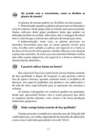 148

De acordo com o crescimento, como se dividem as
plantas de tomate?

As plantas de tomate podem ser divididas em dois grupos:
•  Determinado: quando as plantas não precisam ser tutoradas e
crescem rasteiras. Neste grupo estão os tomates para processamento.
Muitas cultivares deste grupo produzem frutos que podem ser
utilizados também em saladas. Além disso, têm a vantagem de tolerar
mais o calor do que a maioria das cultivares de tomate para mesa.
•  Indeterminado: neste caso, as plantas precisam ser
tutoradas (envaradas) para que as ramas possam crescer para
cima. Escolha com cuidado a cultivar, em especial se a horta se
localiza em locais de clima quente e úmido. Observe com atenção
o preço das sementes. As mais caras são sementes híbridas e talvez
não valha a pena adquiri-las, em especial se a horta se destina ao
abastecimento doméstico.
149

É possível cultivar batata em hortas?

Sim, é possível. Para isso, é preciso ter acesso a batata-semente
de boa qualidade e dispor de irrigação (o que permite cultivar
fora da época chuvosa, quando aumenta muito a incidência de
doenças, em especial podridões nas plantas e nos tubérculos) e
de mão de obra, especialmente para as operações de amontoa e
colheita.
As batatas conseguidas no comércio podem ser plantadas,
desde que apresentem brotos; mas é muito provável que delas
se originem plantas doentes, com viroses e de baixa produção
(tubérculos pequenos).
150

Onde consigo batata-semente de boa qualidade?

A batata-semente é vendida em caixas de cerca de 30 kg (de 400
a 600 tubérculos, em média, dependendo do tamanho do tubérculo),
e uma caixa é suficiente para plantar cerca de 150 m2.
84

 