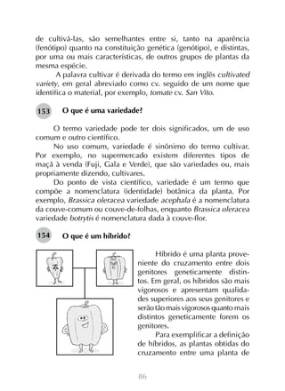 de cultivá-las, são semelhantes entre si, tanto na aparência
(fenótipo) quanto na constituição genética (genótipo), e distintas,
por uma ou mais características, de outros grupos de plantas da
mesma espécie.
A palavra cultivar é derivada do termo em inglês cultivated
variety, em geral abreviado como cv. seguido de um nome que
identifica o material, por exemplo, tomate cv. San Vito.
153

O que é uma variedade?

O termo variedade pode ter dois significados, um de uso
comum e outro científico.
No uso comum, variedade é sinônimo do termo cultivar.
Por exemplo, no supermercado existem diferentes tipos de
maçã à venda (Fuji, Gala e Verde), que são variedades ou, mais
propriamente dizendo, cultivares.
Do ponto de vista científico, variedade é um termo que
compõe a nomenclatura (identidade) botânica da planta. Por
exemplo, Brassica oleracea variedade acephala é a nomenclatura
da couve-comum ou couve-de-folhas, enquanto Brassica oleracea
variedade botrytis é nomenclatura dada à couve-flor.
154

O que é um híbrido?
Híbrido é uma planta proveniente do cruzamento entre dois
genitores geneticamente distintos. Em geral, os híbridos são mais
vigorosos e apresentam qualidades superiores aos seus genitores e
serão tão mais vigorosos quanto mais
distintos geneticamente forem os
genitores.
Para exemplificar a definição
de híbridos, as plantas obtidas do
cruzamento entre uma planta de
86

 
