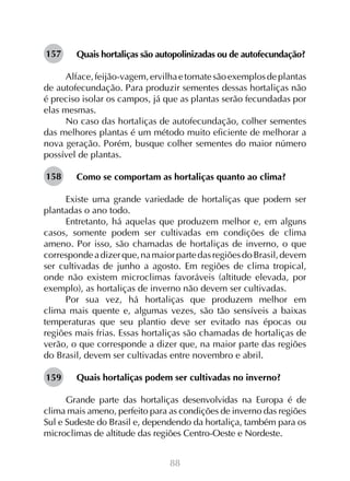 157

Quais hortaliças são autopolinizadas ou de autofecundação?

Alface, feijão-vagem, ervilha e tomate são exemplos de plantas
de autofecundação. Para produzir sementes dessas hortaliças não
é preciso isolar os campos, já que as plantas serão fecundadas por
elas mesmas.
No caso das hortaliças de autofecundação, colher sementes
das melhores plantas é um método muito eficiente de melhorar a
nova geração. Porém, busque colher sementes do maior número
possível de plantas.
158

Como se comportam as hortaliças quanto ao clima?
	
Existe uma grande variedade de hortaliças que podem ser
plantadas o ano todo.
Entretanto, há aquelas que produzem melhor e, em alguns
casos, somente podem ser cultivadas em condições de clima
ameno. Por isso, são chamadas de hortaliças de inverno, o que
corresponde a dizer que, na maior parte das regiões do Brasil, devem
ser cultivadas de junho a agosto. Em regiões de clima tropical,
onde não existem microclimas favoráveis (altitude elevada, por
exemplo), as hortaliças de inverno não devem ser cultivadas.
Por sua vez, há hortaliças que produzem melhor em
clima mais quente e, algumas vezes, são tão sensíveis a baixas
temperaturas que seu plantio deve ser evitado nas épocas ou
regiões mais frias. Essas hortaliças são chamadas de hortaliças de
verão, o que corresponde a dizer que, na maior parte das regiões
do Brasil, devem ser cultivadas entre novembro e abril.
159

Quais hortaliças podem ser cultivadas no inverno?

Grande parte das hortaliças desenvolvidas na Europa é de
clima mais ameno, perfeito para as condições de inverno das regiões
Sul e Sudeste do Brasil e, dependendo da hortaliça, também para os
microclimas de altitude das regiões Centro-Oeste e Nordeste.
88

 
