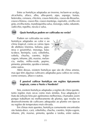 Entre as hortaliças adaptadas ao inverno, incluem-se acelga,
alcachofra, alface, alho, alho-porró, aipo, aspargo, batata,
beterraba, cenoura, chicória, couve-brócolos, couve-de-Bruxelas,
couve-chinesa, couve-flor, couve-manteiga, espinafre, ervilha em
grão, ervilha-torta, mandioquinha-salsa, morango, nabo, rabanete,
radicchio, repolho, rúcula e salsa.
160

Quais hortaliças podem ser cultivadas no verão?

Podem ser cultivadas no verão
hortaliças adaptadas ao calor e ao
clima tropical, como os vários tipos
de abóbora (menina, italiana, japonesa e goianinha), moranga, batata-doce, berinjela, cará, cebolinha,
cebola, chuchu, coentro, feijãovagem, inhame, jiló, maxixe, melancia, melão, milho-verde, pepino,
pimenta, pimentão, quiabo e tomate,
entre outras.
Além dessas, existem hortaliças que são de clima ameno,
mas que têm algumas cultivares adaptadas para cultivo no verão,
como cenoura, alface e outras.
161

É possível cultivar hortaliças em regiões tipicamente
tropicais, como o Norte e Nordeste?

Sim, existem hortaliças adaptadas a regiões de clima quente,
tanto regiões mais secas como mais úmidas. Essa adaptação é
fruto da seleção feita por agrônomos melhoristas, chamados assim
porque trabalham no melhoramento de plantas, que resulta no
desenvolvimento de cultivares adequadas ao plantio em épocas
ou regiões de temperatura mais elevada.
Em climas mais quentes, hortaliças comumente encontradas
são batata-doce, cará, cebolinha, chuchu, coentro, feijão-vagem,
inhame, jiló, maxixe, pimenta, quiabo e taioba, entre outras.
89

 