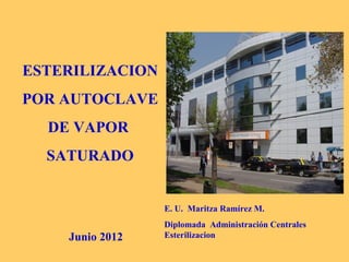 ESTERILIZACION
POR AUTOCLAVE
  DE VAPOR
  SATURADO


                 E. U. Maritza Ramírez M.
                 Diplomada Administración Centrales
    Junio 2012   Esterilizacion
 
