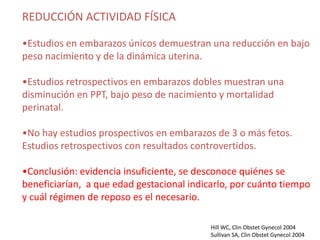 REDUCCIÓN ACTIVIDAD FÍSICA

•Estudios en embarazos únicos demuestran una reducción en bajo
peso nacimiento y de la dinámica uterina.

•Estudios retrospectivos en embarazos dobles muestran una
disminución en PPT, bajo peso de nacimiento y mortalidad
perinatal.

•No hay estudios prospectivos en embarazos de 3 o más fetos.
Estudios retrospectivos con resultados controvertidos.

•Conclusión: evidencia insuficiente, se desconoce quiénes se
beneficiarían, a que edad gestacional indicarlo, por cuánto tiempo
y cuál régimen de reposo es el necesario.

                                           Hill WC, Clin Obstet Gynecol 2004
                                           Sullivan SA, Clin Obstet Gynecol 2004
 