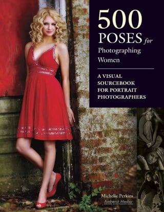 500
POSES for
Photographing
Women

A VISUAL
SOURCEBOOK
FOR PORTRAIT
PHOTOGRAPHERS




Michelle Perkins
 Amherst Media               ®
 PUBLISHER OF PHOTOGRAPHY BOOKS
 