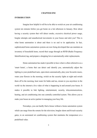 CHAPTER ONE
INTRODUCTION
Imagine how helpful it will be to be able to switch on your air conditioning
system ten minutes before you get home on a hot afternoon in January. How about
having a security system that will detect smoke, excessive electrical power usage,
burglar attempts and unauthorized movements in your house and alert you? This is
what home automation is about and there is no end to its application. In fact,
sophisticated home automation systems are now being developed that can maintain an
inventory of household items, record their usage through an RFID (Radio Frequency
Identification) tag, and prepare a shopping list or automatically order replacements.
Home automation has made it possible to have what is often referred to as a
'smart home', a home that can detect and identify you, automatically adjust the
lighting to your predefined taste, open doors automatically, play your favourite music,
water your flowers in the morning, switch on the security lights at night and switch
them off in the morning, heat water for bathe and tea, stream to you anywhere in the
world via the internet a live video of what is happening in and around your house. It
makes it possible to link lighting, entertainment, security, telecommunications,
heating, and air conditioning into one centrally controlled system. This allows you to
make your house an active partner in managing your busy life.
Nowadays, you can hardly find a house without a home automation system
which can range from the remote for the television, burglar alarm and hi-tech security
gates, to an automated air conditioning system that maintains the temperature at a
predefined value.
1
 
