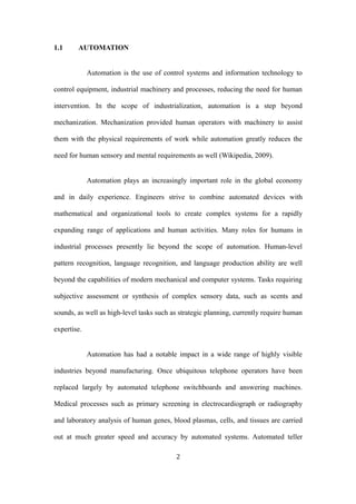 1.1 AUTOMATION
Automation is the use of control systems and information technology to
control equipment, industrial machinery and processes, reducing the need for human
intervention. In the scope of industrialization, automation is a step beyond
mechanization. Mechanization provided human operators with machinery to assist
them with the physical requirements of work while automation greatly reduces the
need for human sensory and mental requirements as well (Wikipedia, 2009).
Automation plays an increasingly important role in the global economy
and in daily experience. Engineers strive to combine automated devices with
mathematical and organizational tools to create complex systems for a rapidly
expanding range of applications and human activities. Many roles for humans in
industrial processes presently lie beyond the scope of automation. Human-level
pattern recognition, language recognition, and language production ability are well
beyond the capabilities of modern mechanical and computer systems. Tasks requiring
subjective assessment or synthesis of complex sensory data, such as scents and
sounds, as well as high-level tasks such as strategic planning, currently require human
expertise.
Automation has had a notable impact in a wide range of highly visible
industries beyond manufacturing. Once ubiquitous telephone operators have been
replaced largely by automated telephone switchboards and answering machines.
Medical processes such as primary screening in electrocardiograph or radiography
and laboratory analysis of human genes, blood plasmas, cells, and tissues are carried
out at much greater speed and accuracy by automated systems. Automated teller
2
 