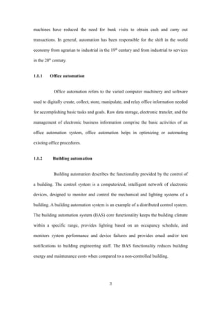 machines have reduced the need for bank visits to obtain cash and carry out
transactions. In general, automation has been responsible for the shift in the world
economy from agrarian to industrial in the 19th
century and from industrial to services
in the 20th
century.
1.1.1 Office automation
Office automation refers to the varied computer machinery and software
used to digitally create, collect, store, manipulate, and relay office information needed
for accomplishing basic tasks and goals. Raw data storage, electronic transfer, and the
management of electronic business information comprise the basic activities of an
office automation system, office automation helps in optimizing or automating
existing office procedures.
1.1.2 Building automation
Building automation describes the functionality provided by the control of
a building. The control system is a computerized, intelligent network of electronic
devices, designed to monitor and control the mechanical and lighting systems of a
building. A building automation system is an example of a distributed control system.
The building automation system (BAS) core functionality keeps the building climate
within a specific range, provides lighting based on an occupancy schedule, and
monitors system performance and device failures and provides email and/or text
notifications to building engineering staff. The BAS functionality reduces building
energy and maintenance costs when compared to a non-controlled building.
3
 