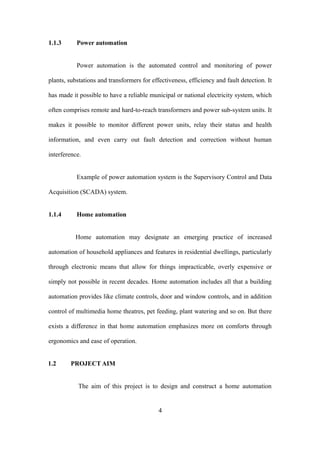 1.1.3 Power automation
Power automation is the automated control and monitoring of power
plants, substations and transformers for effectiveness, efficiency and fault detection. It
has made it possible to have a reliable municipal or national electricity system, which
often comprises remote and hard-to-reach transformers and power sub-system units. It
makes it possible to monitor different power units, relay their status and health
information, and even carry out fault detection and correction without human
interference.
Example of power automation system is the Supervisory Control and Data
Acquisition (SCADA) system.
1.1.4 Home automation
Home automation may designate an emerging practice of increased
automation of household appliances and features in residential dwellings, particularly
through electronic means that allow for things impracticable, overly expensive or
simply not possible in recent decades. Home automation includes all that a building
automation provides like climate controls, door and window controls, and in addition
control of multimedia home theatres, pet feeding, plant watering and so on. But there
exists a difference in that home automation emphasizes more on comforts through
ergonomics and ease of operation.
1.2 PROJECT AIM
The aim of this project is to design and construct a home automation
4
 