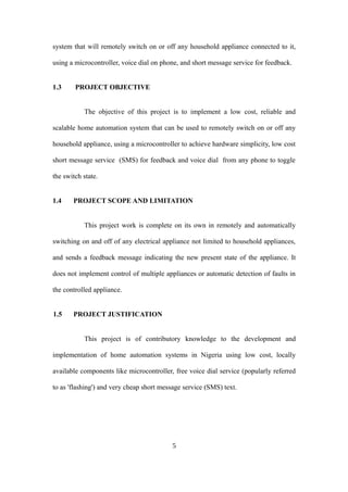 system that will remotely switch on or off any household appliance connected to it,
using a microcontroller, voice dial on phone, and short message service for feedback.
1.3 PROJECT OBJECTIVE
The objective of this project is to implement a low cost, reliable and
scalable home automation system that can be used to remotely switch on or off any
household appliance, using a microcontroller to achieve hardware simplicity, low cost
short message service (SMS) for feedback and voice dial from any phone to toggle
the switch state.
1.4 PROJECT SCOPE AND LIMITATION
This project work is complete on its own in remotely and automatically
switching on and off of any electrical appliance not limited to household appliances,
and sends a feedback message indicating the new present state of the appliance. It
does not implement control of multiple appliances or automatic detection of faults in
the controlled appliance.
1.5 PROJECT JUSTIFICATION
This project is of contributory knowledge to the development and
implementation of home automation systems in Nigeria using low cost, locally
available components like microcontroller, free voice dial service (popularly referred
to as 'flashing') and very cheap short message service (SMS) text.
5
 