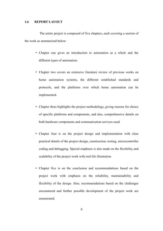 1.6 REPORT LAYOUT
The entire project is composed of five chapters, each covering a section of
the work as summarized below:
• Chapter one gives an introduction to automation as a whole and the
different types of automation.
• Chapter two covers an extensive literature review of previous works on
home automation systems, the different established standards and
protocols, and the platforms over which home automation can be
implemented.
• Chapter three highlights the project methodology, giving reasons for choice
of specific platforms and components, and also, comprehensive details on
both hardware components and communication services used.
• Chapter four is on the project design and implementation with clear
practical details of the project design, construction, testing, microcontroller
coding and debugging. Special emphasis is also made on the flexibility and
scalability of the project work with real life illustration.
• Chapter five is on the conclusion and recommendations based on the
project work with emphasis on the reliability, maintainability and
flexibility of the design. Also, recommendations based on the challenges
encountered and further possible development of the project work are
enumerated.
6
 