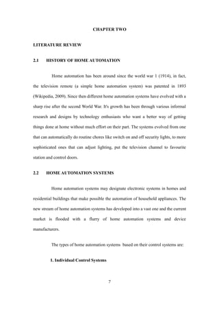 CHAPTER TWO
LITERATURE REVIEW
2.1 HISTORY OF HOME AUTOMATION
Home automation has been around since the world war 1 (1914), in fact,
the television remote (a simple home automation system) was patented in 1893
(Wikipedia, 2009). Since then different home automation systems have evolved with a
sharp rise after the second World War. It's growth has been through various informal
research and designs by technology enthusiasts who want a better way of getting
things done at home without much effort on their part. The systems evolved from one
that can automatically do routine chores like switch on and off security lights, to more
sophisticated ones that can adjust lighting, put the television channel to favourite
station and control doors.
2.2 HOME AUTOMATION SYSTEMS
Home automation systems may designate electronic systems in homes and
residential buildings that make possible the automation of household appliances. The
new stream of home automation systems has developed into a vast one and the current
market is flooded with a flurry of home automation systems and device
manufacturers.
The types of home automation systems based on their control systems are:
1. Individual Control Systems
7
 