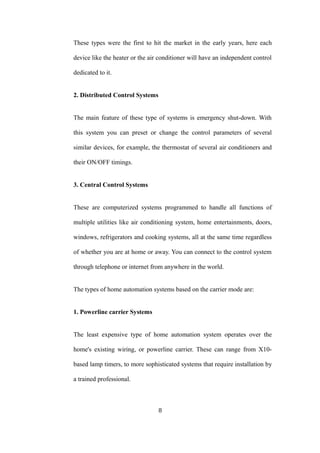 These types were the first to hit the market in the early years, here each
device like the heater or the air conditioner will have an independent control
dedicated to it.
2. Distributed Control Systems
The main feature of these type of systems is emergency shut-down. With
this system you can preset or change the control parameters of several
similar devices, for example, the thermostat of several air conditioners and
their ON/OFF timings.
3. Central Control Systems
These are computerized systems programmed to handle all functions of
multiple utilities like air conditioning system, home entertainments, doors,
windows, refrigerators and cooking systems, all at the same time regardless
of whether you are at home or away. You can connect to the control system
through telephone or internet from anywhere in the world.
The types of home automation systems based on the carrier mode are:
1. Powerline carrier Systems
The least expensive type of home automation system operates over the
home's existing wiring, or powerline carrier. These can range from X10-
based lamp timers, to more sophisticated systems that require installation by
a trained professional.
8
 