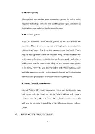2. Wireless systems
Also available are wireless home automation systems that utilize radio-
frequency technology. They are often used to operate lights, sometimes in
conjunction with a hardwired lighting control system.
3. Hardwired systems
Wired, or “hardwired” home control systems are the most reliable and
expensive. These systems can operate over high-grade communications
cable such as Category 5 or 5e, or their own proprietary “bus” cable. That is
why it is best to plan for them when a house is being constructed. Hardwired
systems can perform more tasks at a time and do them quickly and reliably,
making them ideal for larger homes. They can also integrate more systems
in the home, effectively tying together indoor and outdoor lighting, audio
and video equipment, security system, even the heating and cooling system
into one control package that will be easy and intuitive to operate.
4. Internet Protocol control system
Internet Protocol (IP) control automation system uses the internet, gives
each device under its control an Internet Protocol address, and creates a
local area network (LAN) in the home. Hence, the home can be interacted
with over the internet with possibility of live video streaming and real-time
control.
2.3 HOME AUTOMATION STANDARDS
9
 