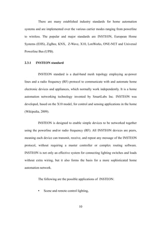 There are many established industry standards for home automation
systems and are implemented over the various carrier modes ranging from powerline
to wireless. The popular and major standards are INSTEON, European Home
Systems (EHS), ZigBee, KNX, Z-Wave, X10, LonWorks, ONE-NET and Univerasl
Powerline Bus (UPB).
2.3.1 INSTEON standard
INSTEON standard is a dual-band mesh topology employing ac-power
lines and a radio frequency (RF) protocol to communicate with and automate home
electronic devices and appliances, which normally work independently. It is a home
automation networking technology invented by SmartLabs Inc. INSTEON was
developed, based on the X10 model, for control and sensing applications in the home
(Wikipedia, 2009).
INSTEON is designed to enable simple devices to be networked together
using the powerline and/or radio frequency (RF). All INSTEON devices are peers,
meaning each device can transmit, receive, and repeat any message of the INSTEON
protocol, without requiring a master controller or complex routing software.
INSTEON is not only an effective system for connecting lighting switches and loads
without extra wiring, but it also forms the basis for a more sophisticated home
automation network.
The following are the possible applications of INSTEON:
• Scene and remote control lighting,
10
 