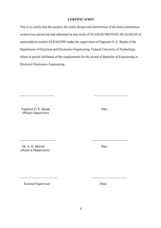 CERTIFICATION
This is to certify that this project, the entire design and construction of the home automation
system was carried out and submitted as true work of OLAFUSI MICHAEL OLALEKAN of
matriculation number EEE/04/2995 under the supervision of Engineer O. E. Bejide of the
Department of Electrical and Electronics Engineering, Federal University of Technology,
Akure in partial fulfilment of the requirements for the award of Bachelor of Engineering in
Electrical Electronics Engineering.
_____________________ _____________________
Engineer O. E. Bejide Date
(Project Supervisor)
______________________ ______________________
Dr. A. O. Melodi Date
(Head of Department)
_______________________ _____________________
External Supervisor Date
ii
 