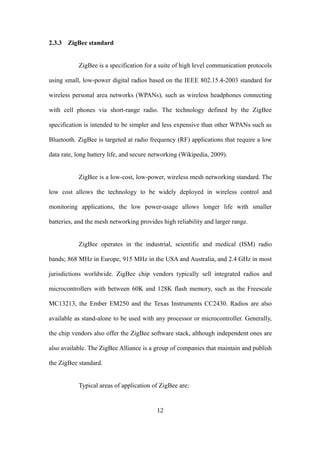 2.3.3 ZigBee standard
ZigBee is a specification for a suite of high level communication protocols
using small, low-power digital radios based on the IEEE 802.15.4-2003 standard for
wireless personal area networks (WPANs), such as wireless headphones connecting
with cell phones via short-range radio. The technology defined by the ZigBee
specification is intended to be simpler and less expensive than other WPANs such as
Bluetooth. ZigBee is targeted at radio frequency (RF) applications that require a low
data rate, long battery life, and secure networking (Wikipedia, 2009).
ZigBee is a low-cost, low-power, wireless mesh networking standard. The
low cost allows the technology to be widely deployed in wireless control and
monitoring applications, the low power-usage allows longer life with smaller
batteries, and the mesh networking provides high reliability and larger range.
ZigBee operates in the industrial, scientific and medical (ISM) radio
bands; 868 MHz in Europe, 915 MHz in the USA and Australia, and 2.4 GHz in most
jurisdictions worldwide. ZigBee chip vendors typically sell integrated radios and
microcontrollers with between 60K and 128K flash memory, such as the Freescale
MC13213, the Ember EM250 and the Texas Instruments CC2430. Radios are also
available as stand-alone to be used with any processor or microcontroller. Generally,
the chip vendors also offer the ZigBee software stack, although independent ones are
also available. The ZigBee Alliance is a group of companies that maintain and publish
the ZigBee standard.
Typical areas of application of ZigBee are:
12
 