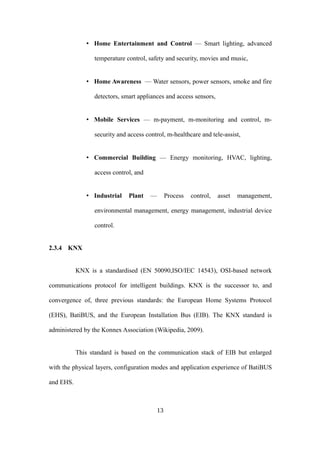 • Home Entertainment and Control — Smart lighting, advanced
temperature control, safety and security, movies and music,
• Home Awareness — Water sensors, power sensors, smoke and fire
detectors, smart appliances and access sensors,
• Mobile Services — m-payment, m-monitoring and control, m-
security and access control, m-healthcare and tele-assist,
• Commercial Building — Energy monitoring, HVAC, lighting,
access control, and
• Industrial Plant — Process control, asset management,
environmental management, energy management, industrial device
control.
2.3.4 KNX
KNX is a standardised (EN 50090,ISO/IEC 14543), OSI-based network
communications protocol for intelligent buildings. KNX is the successor to, and
convergence of, three previous standards: the European Home Systems Protocol
(EHS), BatiBUS, and the European Installation Bus (EIB). The KNX standard is
administered by the Konnex Association (Wikipedia, 2009).
This standard is based on the communication stack of EIB but enlarged
with the physical layers, configuration modes and application experience of BatiBUS
and EHS.
13
 
