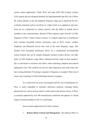 remote control applications. Unlike Wi-Fi and other IEEE 802.11-based wireless
LAN systems that are designed primarily for high-bandwidth data flow, the Z-Wave
RF system operates in the sub Gigahertz frequency range and is optimized for low-
overhead commands such as on-off (as in a light switch or an appliance) and raise-
lower (as in a thermostat or volume control), with the ability to include device
metadata in the communications. Because Z-Wave operates apart from the 2.4 GHz
frequency of 802.11 based wireless systems, it is largely impervious to interference
from common household wireless electronics, such as Wi-Fi routers, cordless
telephones and Bluetooth devices that work in the same frequency range. This
freedom from household interference allows for a standardized low-bandwidth
control medium that can be reliable alongside common wireless devices. On other
hand, 2.4 GHz frequency usage allows unlicensed devices usage in most countries;
this is convenient to customers and allows wider technology adoption and reduced
deployment costs. This could be not true for other frequencies and could easily turn
into a strong drawback if licensing is required or frequency is occupied. That's one of
reason why competing 2.4 GHz technologies became so popular.
As a result of its low power consumption and low cost of manufacture, Z-
Wave is easily embedded in consumer electronics products, including battery
operated devices such as remote controls, smoke alarms and security sensors. Z-Wave
is currently supported by over 200 manufacturers worldwide and appears in a broad
range of consumer products in the U.S. and Europe.
Some common applications for Z-Wave include:
• Remote Home Control And Management – By adding Z-Wave to
16
 