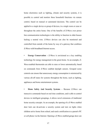 home electronics such as lighting, climate and security systems, it is
possible to control and monitor these household functions via remote
control, based on manual or automated decisions. The control can be
applied to a single device or group of devices, in a single room or zone or
throughout the entire home. One of the benefits of Z-Wave over power
line communication technologies is the ability to function in older houses
lacking a neutral wire. Z-Wave devices can also be monitored and
controlled from outside of the home by way of a gateway that combines
Z-Wave with broadband Internet access.
• Energy Conservation – Z-Wave is envisioned as a key enabling
technology for energy management in the green home. As an example, Z-
Wave-enabled thermostats are able to raise or lower automatically, based
on commands from Z-Wave enabled daylight sensors. Grouped scene
controls can ensure that unnecessary energy consumption is minimized by
various all-off states for systems throughout the home, such as lighting,
appliances and home entertainment systems.
• Home Safety And Security Systems – Because Z-Wave can
transceive commands based on real time conditions, and is able to control
devices in intelligent groupings, it allows novel extensions of traditional
home security concepts. As an example, the opening of a Z-Wave enabled
door lock can de-activate a security system and turn on lights when
children arrive home from school, and send a notification to a parent's PC
or cell phone via the Internet. Opening a Z-Wave enabled garage door can
17
 