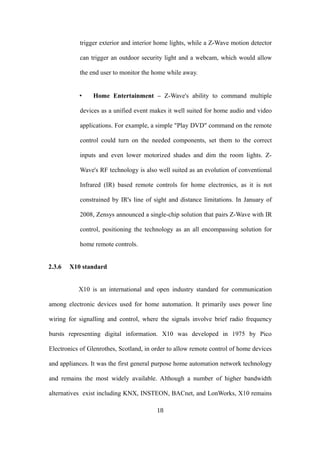 trigger exterior and interior home lights, while a Z-Wave motion detector
can trigger an outdoor security light and a webcam, which would allow
the end user to monitor the home while away.
• Home Entertainment – Z-Wave's ability to command multiple
devices as a unified event makes it well suited for home audio and video
applications. For example, a simple "Play DVD" command on the remote
control could turn on the needed components, set them to the correct
inputs and even lower motorized shades and dim the room lights. Z-
Wave's RF technology is also well suited as an evolution of conventional
Infrared (IR) based remote controls for home electronics, as it is not
constrained by IR's line of sight and distance limitations. In January of
2008, Zensys announced a single-chip solution that pairs Z-Wave with IR
control, positioning the technology as an all encompassing solution for
home remote controls.
2.3.6 X10 standard
X10 is an international and open industry standard for communication
among electronic devices used for home automation. It primarily uses power line
wiring for signalling and control, where the signals involve brief radio frequency
bursts representing digital information. X10 was developed in 1975 by Pico
Electronics of Glenrothes, Scotland, in order to allow remote control of home devices
and appliances. It was the first general purpose home automation network technology
and remains the most widely available. Although a number of higher bandwidth
alternatives exist including KNX, INSTEON, BACnet, and LonWorks, X10 remains
18
 