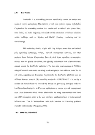 2.3.7 LonWorks
LonWorks is a networking platform specifically created to address the
needs of control applications. The platform is built on a protocol created by Echelon
Corporation for networking devices over media such as twisted pair, power lines,
fibre optics, and radio frequency. It is used for the automation of various functions
within buildings such as lighting and HVAC (Heating, ventilating and air
conditioning).
This technology has its origins with chip designs, power line and twisted
pair, signalling technology, routers, network management software, and other
products from Echelon Corporation. Two physical layer signalling technologies,
twisted pair and power line carrier, are typically included in each of the standards
created around the LonWorks technology. The two-wire layer operates at 78 kbit/s
using differential manchester encoding, while the power line achieves either 5.4 or
3.6 kbit/s, depending on frequency. Additionally, the LonWorks platform uses an
affiliated Internet protocol (IP) tunnelling standard – ANSI/CEA-852 – in use by a
number of manufacturers to connect the devices on previously deployed and new
LonWorks-based networks to IP-aware applications or remote network management
tools. Most LonWorks-based control applications are being implemented with some
sort of IP integration, either at the user interface, application level or in the control
infrastructure. This is accomplished with web services or IP-routing products
available on the market (Wikipedia, 2009).
2.3.8 ONE-NET standard
20
 