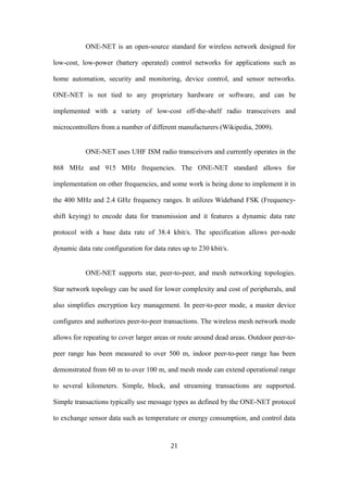 ONE-NET is an open-source standard for wireless network designed for
low-cost, low-power (battery operated) control networks for applications such as
home automation, security and monitoring, device control, and sensor networks.
ONE-NET is not tied to any proprietary hardware or software, and can be
implemented with a variety of low-cost off-the-shelf radio transceivers and
microcontrollers from a number of different manufacturers (Wikipedia, 2009).
ONE-NET uses UHF ISM radio transceivers and currently operates in the
868 MHz and 915 MHz frequencies. The ONE-NET standard allows for
implementation on other frequencies, and some work is being done to implement it in
the 400 MHz and 2.4 GHz frequency ranges. It utilizes Wideband FSK (Frequency-
shift keying) to encode data for transmission and it features a dynamic data rate
protocol with a base data rate of 38.4 kbit/s. The specification allows per-node
dynamic data rate configuration for data rates up to 230 kbit/s.
ONE-NET supports star, peer-to-peer, and mesh networking topologies.
Star network topology can be used for lower complexity and cost of peripherals, and
also simplifies encryption key management. In peer-to-peer mode, a master device
configures and authorizes peer-to-peer transactions. The wireless mesh network mode
allows for repeating to cover larger areas or route around dead areas. Outdoor peer-to-
peer range has been measured to over 500 m, indoor peer-to-peer range has been
demonstrated from 60 m to over 100 m, and mesh mode can extend operational range
to several kilometers. Simple, block, and streaming transactions are supported.
Simple transactions typically use message types as defined by the ONE-NET protocol
to exchange sensor data such as temperature or energy consumption, and control data
21
 
