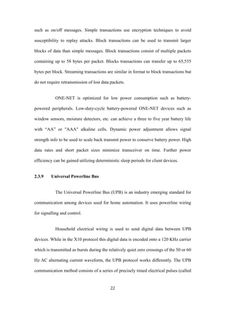 such as on/off messages. Simple transactions use encryption techniques to avoid
susceptibility to replay attacks. Block transactions can be used to transmit larger
blocks of data than simple messages. Block transactions consist of multiple packets
containing up to 58 bytes per packet. Blocks transactions can transfer up to 65,535
bytes per block. Streaming transactions are similar in format to block transactions but
do not require retransmission of lost data packets.
ONE-NET is optimized for low power consumption such as battery-
powered peripherals. Low-duty-cycle battery-powered ONE-NET devices such as
window sensors, moisture detectors, etc. can achieve a three to five year battery life
with “AA” or "AAA" alkaline cells. Dynamic power adjustment allows signal
strength info to be used to scale back transmit power to conserve battery power. High
data rates and short packet sizes minimize transceiver on time. Further power
efficiency can be gained utilizing deterministic sleep periods for client devices.
2.3.9 Universal Powerline Bus
The Universal Powerline Bus (UPB) is an industry emerging standard for
communication among devices used for home automation. It uses powerline wiring
for signalling and control.
Household electrical wiring is used to send digital data between UPB
devices. While in the X10 protocol this digital data is encoded onto a 120 KHz carrier
which is transmitted as bursts during the relatively quiet zero crossings of the 50 or 60
Hz AC alternating current waveform, the UPB protocol works differently. The UPB
communication method consists of a series of precisely timed electrical pulses (called
22
 