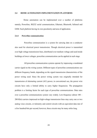 2.4 HOME AUTOMATION IMPLEMENTATION PLATFORMS
Home automation can be implemented over a number of platforms
namely, Powerline, RS232 serial communication, Ethernet, Bluetooth, Infrared and
GSM. Each platform having its own peculiarity and area of application.
2.4.1 Powerline communication
Powerline communication is a system for carrying data on a conductor
also used for electrical power transmission. Though electrical power is transmitted
over high voltage transmission lines, distributed over medium voltage and used inside
buildings at lower voltages, powerline communication can be applied at each stage.
All powerline communication systems operate by impressing a modulated
carrier signal on the wiring system. Different types of powerline communications use
different frequency bands, depending on the signal transmission characteristics of the
power wiring used. Since the power wiring system was originally intended for
transmission of alternating current (AC) power, in conventional use, the power wire
circuits have only a limited ability to carry higher frequencies. The propagation
problem is a limiting factor for each type of powerline communications. Data rates
over a powerline communications system vary widely. Low-frequency (about 100 –
200 Khz) carriers impressed on high-voltage transmission lines may carry one or two
analog voice circuits, or telemetry and control circuits with an equivalent data rate of
a few hundred bits per second; however, these circuits may be many miles long.
24
 