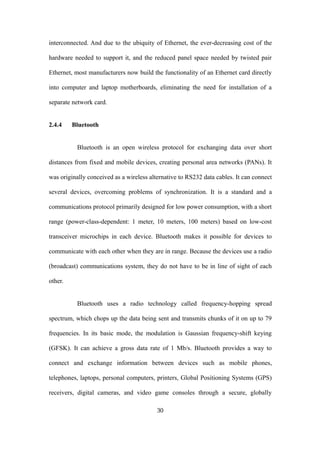 interconnected. And due to the ubiquity of Ethernet, the ever-decreasing cost of the
hardware needed to support it, and the reduced panel space needed by twisted pair
Ethernet, most manufacturers now build the functionality of an Ethernet card directly
into computer and laptop motherboards, eliminating the need for installation of a
separate network card.
2.4.4 Bluetooth
Bluetooth is an open wireless protocol for exchanging data over short
distances from fixed and mobile devices, creating personal area networks (PANs). It
was originally conceived as a wireless alternative to RS232 data cables. It can connect
several devices, overcoming problems of synchronization. It is a standard and a
communications protocol primarily designed for low power consumption, with a short
range (power-class-dependent: 1 meter, 10 meters, 100 meters) based on low-cost
transceiver microchips in each device. Bluetooth makes it possible for devices to
communicate with each other when they are in range. Because the devices use a radio
(broadcast) communications system, they do not have to be in line of sight of each
other.
Bluetooth uses a radio technology called frequency-hopping spread
spectrum, which chops up the data being sent and transmits chunks of it on up to 79
frequencies. In its basic mode, the modulation is Gaussian frequency-shift keying
(GFSK). It can achieve a gross data rate of 1 Mb/s. Bluetooth provides a way to
connect and exchange information between devices such as mobile phones,
telephones, laptops, personal computers, printers, Global Positioning Systems (GPS)
receivers, digital cameras, and video game consoles through a secure, globally
30
 