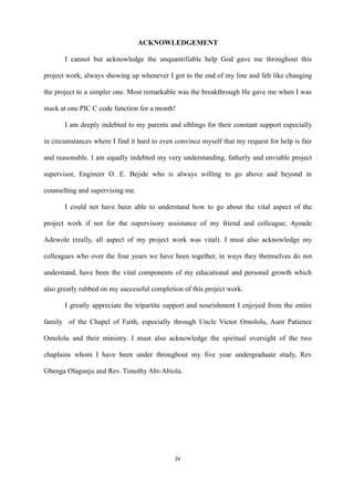 ACKNOWLEDGEMENT
I cannot but acknowledge the unquantifiable help God gave me throughout this
project work, always showing up whenever I got to the end of my line and felt like changing
the project to a simpler one. Most remarkable was the breakthrough He gave me when I was
stuck at one PIC C code function for a month!
I am deeply indebted to my parents and siblings for their constant support especially
in circumstances where I find it hard to even convince myself that my request for help is fair
and reasonable. I am equally indebted my very understanding, fatherly and enviable project
supervisor, Engineer O. E. Bejide who is always willing to go above and beyond in
counselling and supervising me.
I could not have been able to understand how to go about the vital aspect of the
project work if not for the supervisory assistance of my friend and colleague, Ayoade
Adewole (really, all aspect of my project work was vital). I must also acknowledge my
colleagues who over the four years we have been together, in ways they themselves do not
understand, have been the vital components of my educational and personal growth which
also greatly rubbed on my successful completion of this project work.
I greatly appreciate the tripartite support and nourishment I enjoyed from the entire
family of the Chapel of Faith, especially through Uncle Victor Omololu, Aunt Patience
Omololu and their ministry. I must also acknowledge the spiritual oversight of the two
chaplains whom I have been under throughout my five year undergraduate study, Rev
Gbenga Olagunju and Rev. Timothy Abi-Abiola.
iv
 