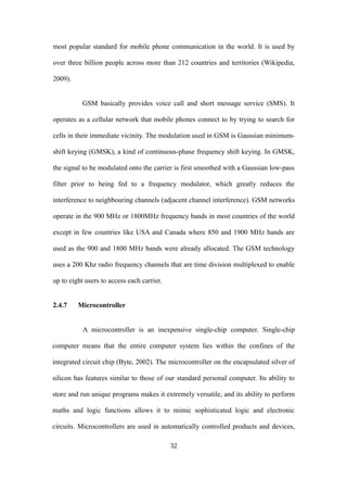 most popular standard for mobile phone communication in the world. It is used by
over three billion people across more than 212 countries and territories (Wikipedia,
2009).
GSM basically provides voice call and short message service (SMS). It
operates as a cellular network that mobile phones connect to by trying to search for
cells in their immediate vicinity. The modulation used in GSM is Gaussian minimum-
shift keying (GMSK), a kind of continuous-phase frequency shift keying. In GMSK,
the signal to be modulated onto the carrier is first smoothed with a Gaussian low-pass
filter prior to being fed to a frequency modulator, which greatly reduces the
interference to neighbouring channels (adjacent channel interference). GSM networks
operate in the 900 MHz or 1800MHz frequency bands in most countries of the world
except in few countries like USA and Canada where 850 and 1900 MHz bands are
used as the 900 and 1800 MHz bands were already allocated. The GSM technology
uses a 200 Khz radio frequency channels that are time division multiplexed to enable
up to eight users to access each carrier.
2.4.7 Microcontroller
A microcontroller is an inexpensive single-chip computer. Single-chip
computer means that the entire computer system lies within the confines of the
integrated circuit chip (Byte, 2002). The microcontroller on the encapsulated silver of
silicon has features similar to those of our standard personal computer. Its ability to
store and run unique programs makes it extremely versatile, and its ability to perform
maths and logic functions allows it to mimic sophisticated logic and electronic
circuits. Microcontrollers are used in automatically controlled products and devices,
32
 