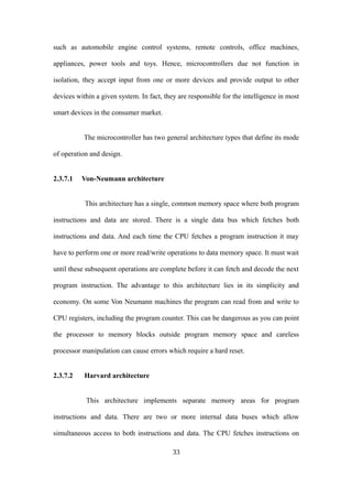 such as automobile engine control systems, remote controls, office machines,
appliances, power tools and toys. Hence, microcontrollers due not function in
isolation, they accept input from one or more devices and provide output to other
devices within a given system. In fact, they are responsible for the intelligence in most
smart devices in the consumer market.
The microcontroller has two general architecture types that define its mode
of operation and design.
2.3.7.1 Von-Neumann architecture
This architecture has a single, common memory space where both program
instructions and data are stored. There is a single data bus which fetches both
instructions and data. And each time the CPU fetches a program instruction it may
have to perform one or more read/write operations to data memory space. It must wait
until these subsequent operations are complete before it can fetch and decode the next
program instruction. The advantage to this architecture lies in its simplicity and
economy. On some Von Neumann machines the program can read from and write to
CPU registers, including the program counter. This can be dangerous as you can point
the processor to memory blocks outside program memory space and careless
processor manipulation can cause errors which require a hard reset.
2.3.7.2 Harvard architecture
This architecture implements separate memory areas for program
instructions and data. There are two or more internal data buses which allow
simultaneous access to both instructions and data. The CPU fetches instructions on
33
 