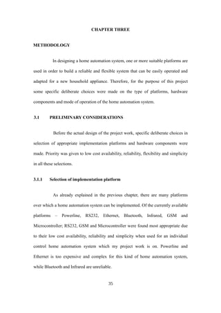 CHAPTER THREE
METHODOLOGY
In designing a home automation system, one or more suitable platforms are
used in order to build a reliable and flexible system that can be easily operated and
adapted for a new household appliance. Therefore, for the purpose of this project
some specific deliberate choices were made on the type of platforms, hardware
components and mode of operation of the home automation system.
3.1 PRELIMINARY CONSIDERATIONS
Before the actual design of the project work, specific deliberate choices in
selection of appropriate implementation platforms and hardware components were
made. Priority was given to low cost availability, reliability, flexibility and simplicity
in all these selections.
3.1.1 Selection of implementation platform
As already explained in the previous chapter, there are many platforms
over which a home automation system can be implemented. Of the currently available
platforms – Powerline, RS232, Ethernet, Bluetooth, Infrared, GSM and
Microcontroller; RS232, GSM and Microcontroller were found most appropriate due
to their low cost availability, reliability and simplicity when used for an individual
control home automation system which my project work is on. Powerline and
Ethernet is too expensive and complex for this kind of home automation system,
while Bluetooth and Infrared are unreliable.
35
 