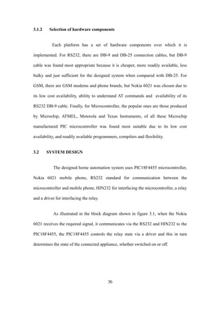 3.1.2 Selection of hardware components
Each platform has a set of hardware components over which it is
implemented. For RS232, there are DB-9 and DB-25 connection cables, but DB-9
cable was found most appropriate because it is cheaper, more readily available, less
bulky and just sufficient for the designed system when compared with DB-25. For
GSM, there are GSM modems and phone brands, but Nokia 6021 was chosen due to
its low cost availability, ability to understand AT commands and availability of its
RS232 DB-9 cable. Finally, for Microcontroller, the popular ones are those produced
by Microchip, ATMEL, Motorola and Texas Instruments, of all these Microchip
manufactured PIC microcontroller was found most suitable due to its low cost
availability, and readily available programmers, compilers and flexibility.
3.2 SYSTEM DESIGN
The designed home automation system uses PIC18F4455 microcontroller,
Nokia 6021 mobile phone, RS232 standard for communication between the
microcontroller and mobile phone, HIN232 for interfacing the microcontroller, a relay
and a driver for interfacing the relay.
As illustrated in the block diagram shown in figure 3.1, when the Nokia
6021 receives the required signal, it communicates via the RS232 and HIN232 to the
PIC18F4455, the PIC18F4455 controls the relay state via a driver and this in turn
determines the state of the connected appliance, whether switched on or off.
36
 