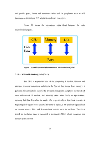 and parallel ports, timers and sometimes other built in peripherals such as A/D
(analogue-to-digital) and D/A (digital-to-analogue) converters.
Figure 3.2 shows the interactions (data flow) between the main
microcontroller parts.
Figure 3.2 : Interactions between the main microcontroller parts
3.2.1.1 Central Processing Unit (CPU)
The CPU is responsible for all the computing, it fetches, decodes and
executes program instructions and directs the flow of data to and from memory. It
performs the calculations required by program instructions and places the results of
these calculations, if required, into memory space. Most CPUs are synchronous,
meaning that they depend on the cycles of a processor clock, this clock generates a
high-frequency square wave usually driven by a crystal, a RC (resistor capacitor) or
an external source. The clock is sometimes referred to as an oscillator. The clock
speed, or oscillation rate, is measured in megahertz (MHz) which represents one
million cycles/second.
38
 