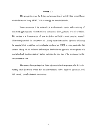 ABSTRACT
This project involves the design and construction of an individual control home
automation system using RS232, GSM technology and a microcontroller.
Home automation is the automatic or semi-automatic control and monitoring of
household appliances and residential house features like doors, gate and even the windows.
This project is a demonstration of how to design and build a multi purpose remotely
controlled system that can switch OFF and ON any electrical household appliance (including
the security light), by dialling a phone already interfaced via RS232 to a microcontroller that
controls a relay for the automatic switching on and off of the appliance and the phone will
send a feedback short message service text indicating the new state of the appliance, whether
switched ON or OFF.
The results of this project show that a microcontroller is a very powerful device for
building smart electronic devices that can automatically control electrical appliances, with
little circuitry complexities and components.
v
 