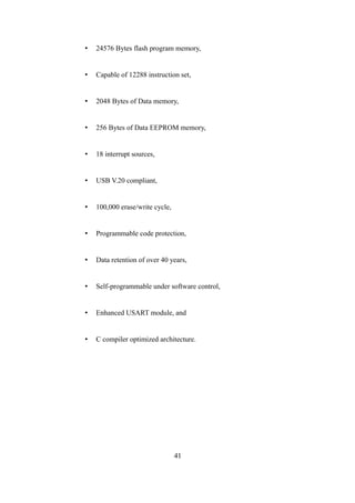 • 24576 Bytes flash program memory,
• Capable of 12288 instruction set,
• 2048 Bytes of Data memory,
• 256 Bytes of Data EEPROM memory,
• 18 interrupt sources,
• USB V.20 compliant,
• 100,000 erase/write cycle,
• Programmable code protection,
• Data retention of over 40 years,
• Self-programmable under software control,
• Enhanced USART module, and
• C compiler optimized architecture.
41
 