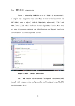 3.2.3 PIC18F4455 programming
Figure 3.4 is a detailed block diagram of the PIC4455. In programming it,
a complier and a programmer were used. There are many available compilers for
PIC18F4455 such as MikroC, Hi-Tech, MikroBasic, MikroPascal, CCS C and
MPLAB, but CCS C (whose interface is shown in figure 3.5) was used. Also, there
are many programmers available but MikroElectronika development board (it's
control interface is shown in figure 3.6) was used.
Figure 3.5 : CCS C compiler IDE interface
The CCS C compiler has an Integrated Development Environment (IDE)
through which programs written can be compiled into Hexadecimal codes. The IDE
interface is shown above.
43
 