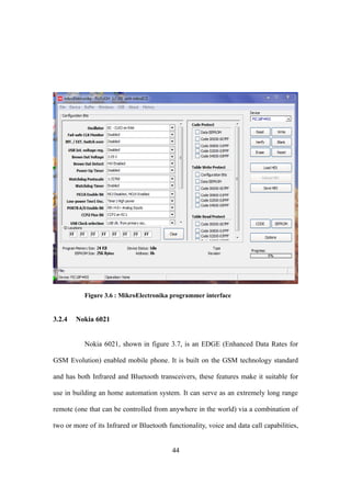 Figure 3.6 : MikroElectronika programmer interface
3.2.4 Nokia 6021
Nokia 6021, shown in figure 3.7, is an EDGE (Enhanced Data Rates for
GSM Evolution) enabled mobile phone. It is built on the GSM technology standard
and has both Infrared and Bluetooth transceivers, these features make it suitable for
use in building an home automation system. It can serve as an extremely long range
remote (one that can be controlled from anywhere in the world) via a combination of
two or more of its Infrared or Bluetooth functionality, voice and data call capabilities,
44
 