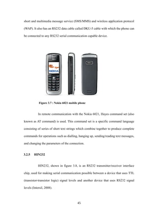 short and multimedia message service (SMS/MMS) and wireless application protocol
(WAP). It also has an RS232 data cable called DKU-5 cable with which the phone can
be connected to any RS232 serial communication capable device.
Figure 3.7 : Nokia 6021 mobile phone
In remote communication with the Nokia 6021, Hayes command set (also
known as AT command) is used. This command set is a specific command language
consisting of series of short text strings which combine together to produce complete
commands for operations such as dialling, hanging up, sending/reading text messages,
and changing the parameters of the connection.
3.2.5 HIN232
HIN232, shown in figure 3.8, is an RS232 transmitter/receiver interface
chip, used for making serial communication possible between a device that uses TTL
(transistor-transistor logic) signal levels and another device that uses RS232 signal
levels (Intersil, 2008).
45
 