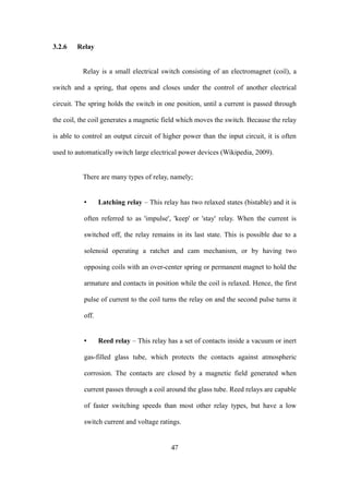 3.2.6 Relay
Relay is a small electrical switch consisting of an electromagnet (coil), a
switch and a spring, that opens and closes under the control of another electrical
circuit. The spring holds the switch in one position, until a current is passed through
the coil, the coil generates a magnetic field which moves the switch. Because the relay
is able to control an output circuit of higher power than the input circuit, it is often
used to automatically switch large electrical power devices (Wikipedia, 2009).
There are many types of relay, namely;
• Latching relay – This relay has two relaxed states (bistable) and it is
often referred to as 'impulse', 'keep' or 'stay' relay. When the current is
switched off, the relay remains in its last state. This is possible due to a
solenoid operating a ratchet and cam mechanism, or by having two
opposing coils with an over-center spring or permanent magnet to hold the
armature and contacts in position while the coil is relaxed. Hence, the first
pulse of current to the coil turns the relay on and the second pulse turns it
off.
• Reed relay – This relay has a set of contacts inside a vacuum or inert
gas-filled glass tube, which protects the contacts against atmospheric
corrosion. The contacts are closed by a magnetic field generated when
current passes through a coil around the glass tube. Reed relays are capable
of faster switching speeds than most other relay types, but have a low
switch current and voltage ratings.
47
 