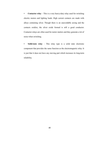 • Contactor relay – This is a very heavy-duty relay used for switching
electric motors and lighting loads. High current contacts are made with
alloys containing silver. Though there is an unavoidable arcing and the
contacts oxidize, the silver oxide formed is still a good conductor.
Contactor relays are often used for motor starters and they generate a lot of
noise when switching.
• Solid-state relay – This relay type is a solid state electronic
component that provides the same function as the electromagnetic relay. It
is just that it does not have any moving part which increases its long-term
reliability.
48
 