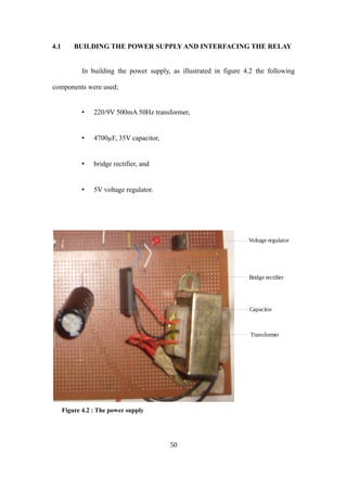 4.1 BUILDING THE POWER SUPPLY AND INTERFACING THE RELAY
In building the power supply, as illustrated in figure 4.2 the following
components were used;
• 220/9V 500mA 50Hz transformer,
• 4700µF, 35V capacitor,
• bridge rectifier, and
• 5V voltage regulator.
Figure 4.2 : The power supply
50
Voltage regulator
Capacitor
Transformer
Bridge rectifier
 