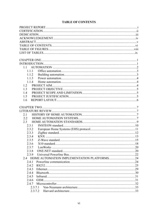 TABLE OF CONTENTS
PROJECT REPORT....................................................................................................................i
CERTIFICATION......................................................................................................................ii
DEDICATION..........................................................................................................................iii
ACKNOWLEDGEMENT........................................................................................................iv
ABSTRACT...............................................................................................................................v
TABLE OF CONTENTS..........................................................................................................vi
TABLE OF FIGURES............................................................................................................viii
LIST OF TABLES....................................................................................................................ix
CHAPTER ONE........................................................................................................................1
INTRODUCTION......................................................................................................................1
1.1 AUTOMATION ..........................................................................................................2
1.1.1 Office automation...............................................................................................3
1.1.2 Building automation...........................................................................................3
1.1.3 Power automation...............................................................................................4
1.1.4 Home automation................................................................................................4
1.2 PROJECT AIM...........................................................................................................4
1.3 PROJECT OBJECTIVE.............................................................................................5
1.4 PROJECT SCOPE AND LIMITATION.....................................................................5
1.5 PROJECT JUSTIFICATION......................................................................................5
1.6 REPORT LAYOUT.....................................................................................................6
CHAPTER TWO.......................................................................................................................7
LITERATURE REVIEW...........................................................................................................7
2.1 HISTORY OF HOME AUTOMATION.....................................................................7
2.2 HOME AUTOMATION SYSTEMS..........................................................................7
2.3 HOME AUTOMATION STANDARDS....................................................................9
2.3.1 INSTEON standard...........................................................................................10
2.3.2 European Home Systems (EHS) protocol........................................................11
2.3.3 ZigBee standard................................................................................................12
2.3.4 KNX .................................................................................................................13
2.3.5 Z-Wave standard...............................................................................................15
2.3.6 X10 standard.....................................................................................................18
2.3.7 LonWorks .........................................................................................................20
2.3.8 ONE-NET standard...........................................................................................20
2.3.9 Universal Powerline Bus...................................................................................22
2.4 HOME AUTOMATION IMPLEMENTATION PLATFORMS.................................24
2.4.1 Powerline communication..................................................................................24
2.4.2 RS232.................................................................................................................25
2.4.3 Ethernet...............................................................................................................29
2.4.4 Bluetooth.............................................................................................................30
2.4.5 Infrared...............................................................................................................31
2.4.6 GSM....................................................................................................................31
2.4.7 Microcontroller...................................................................................................32
2.3.7.1 Von-Neumann architecture.........................................................................33
2.3.7.2 Harvard architecture...................................................................................33
vi
 