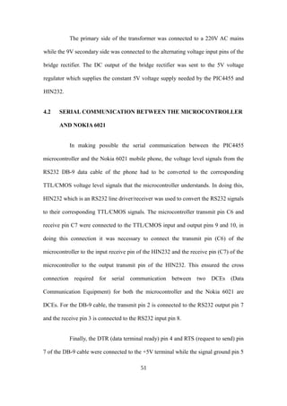 The primary side of the transformer was connected to a 220V AC mains
while the 9V secondary side was connected to the alternating voltage input pins of the
bridge rectifier. The DC output of the bridge rectifier was sent to the 5V voltage
regulator which supplies the constant 5V voltage supply needed by the PIC4455 and
HIN232.
4.2 SERIAL COMMUNICATION BETWEEN THE MICROCONTROLLER
AND NOKIA 6021
In making possible the serial communication between the PIC4455
microcontroller and the Nokia 6021 mobile phone, the voltage level signals from the
RS232 DB-9 data cable of the phone had to be converted to the corresponding
TTL/CMOS voltage level signals that the microcontroller understands. In doing this,
HIN232 which is an RS232 line driver/receiver was used to convert the RS232 signals
to their corresponding TTL/CMOS signals. The microcontroller transmit pin C6 and
receive pin C7 were connected to the TTL/CMOS input and output pins 9 and 10, in
doing this connection it was necessary to connect the transmit pin (C6) of the
microcontroller to the input receive pin of the HIN232 and the receive pin (C7) of the
microcontroller to the output transmit pin of the HIN232. This ensured the cross
connection required for serial communication between two DCEs (Data
Communication Equipment) for both the microcontroller and the Nokia 6021 are
DCEs. For the DB-9 cable, the transmit pin 2 is connected to the RS232 output pin 7
and the receive pin 3 is connected to the RS232 input pin 8.
Finally, the DTR (data terminal ready) pin 4 and RTS (request to send) pin
7 of the DB-9 cable were connected to the +5V terminal while the signal ground pin 5
51
 